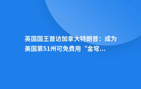 英国国王首访加拿大特朗普：成为美国第51州可免费用“金穹”