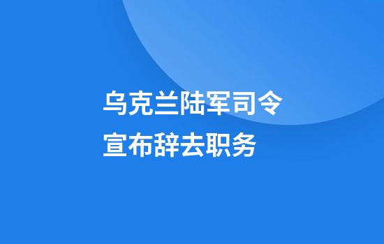 乌克兰陆军司令宣布辞去职务