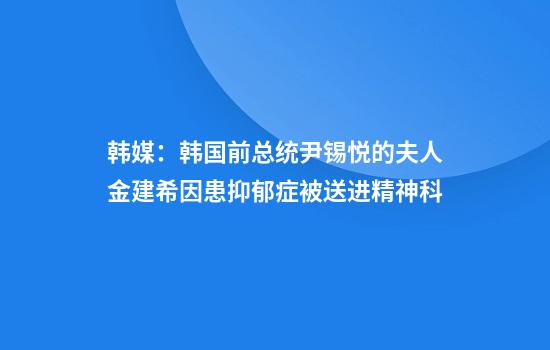 韩媒：韩国前总统尹锡悦的夫人金建希因患抑郁症被送进精神科