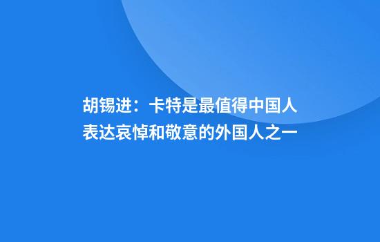 胡锡进:卡特是最值得中国人表达哀悼和敬意的外国人之一
