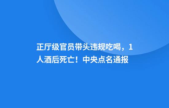 正厅级官员带头违规吃喝，1人酒后死亡！中央点名通报