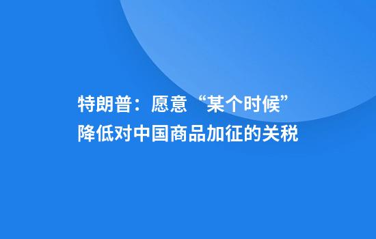 特朗普：愿意“某个时候”降低对中国商品加征的关税
