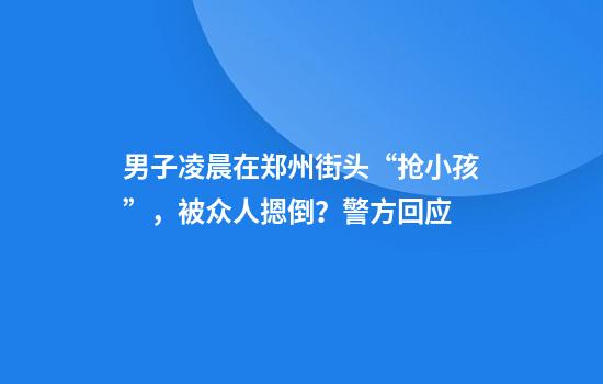 男子凌晨在郑州街头“抢小孩”，被众人摁倒？警方回应