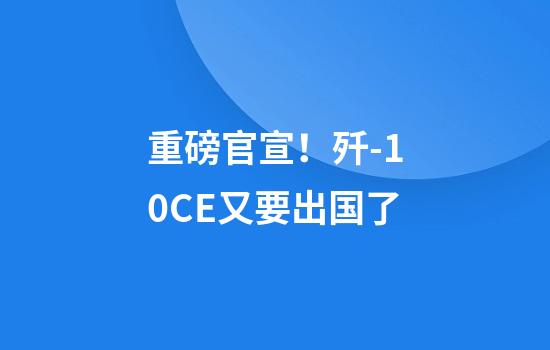 重磅官宣！歼-10CE又要出国了