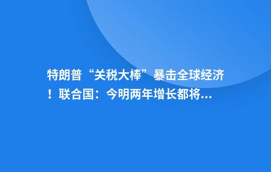特朗普“关税大棒”暴击全球经济！联合国：今明两年增长都将放缓