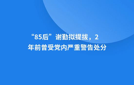 “85后”谢勤拟提拔，2年前曾受党内严重警告处分