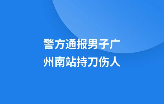 警方通报男子广州南站持刀伤人
