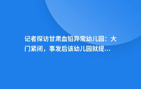 记者探访甘肃血铅异常幼儿园：大门紧闭，事发后该幼儿园就提前放了暑假