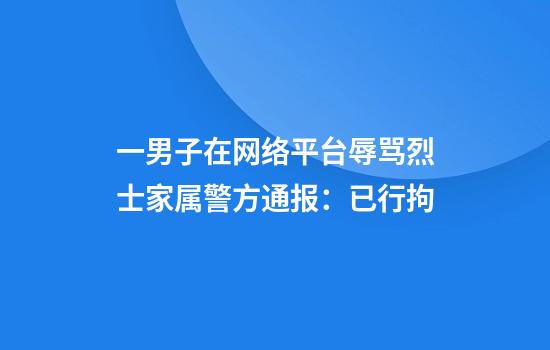 一男子在网络平台辱骂烈士家属警方通报：已行拘