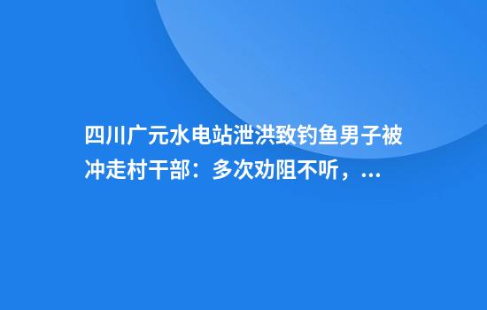 四川广元水电站泄洪致钓鱼男子被冲走村干部：多次劝阻不听，正搜救