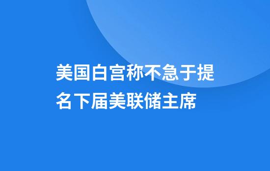 美国白宫称不急于提名下届美联储主席