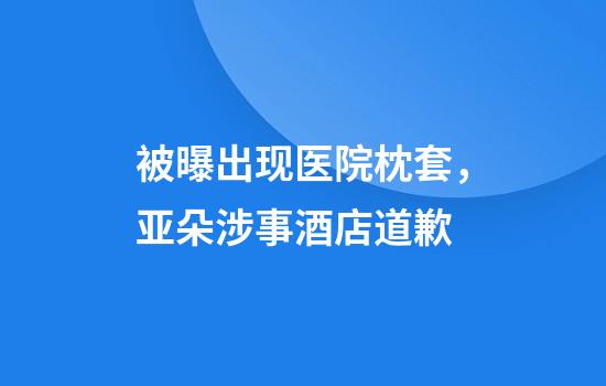 被曝出现医院枕套，亚朵涉事酒店道歉