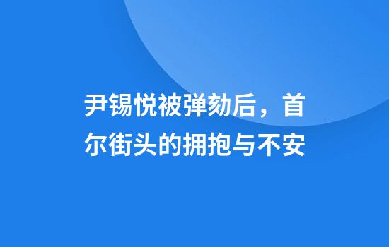 尹锡悦被弹劾后,首尔街头的拥抱与不安