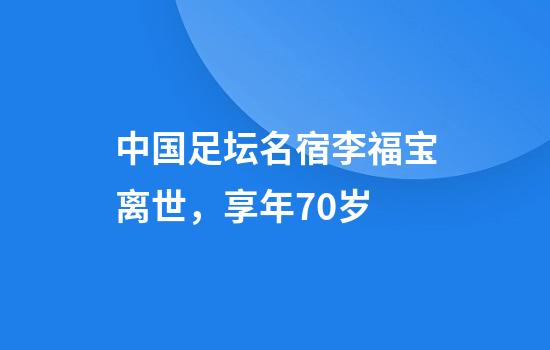 中国足坛名宿李福宝离世，享年70岁