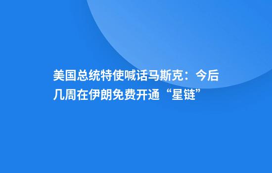 美国总统特使喊话马斯克：今后几周在伊朗免费开通“星链”