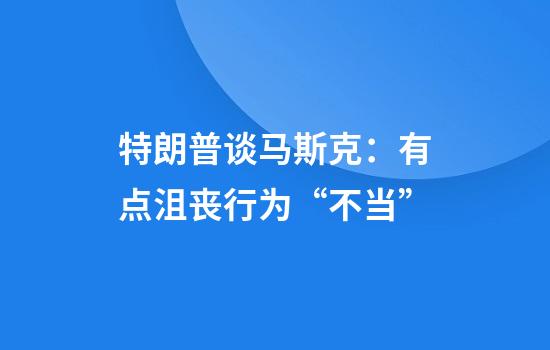 特朗普谈马斯克：有点沮丧行为“不当”