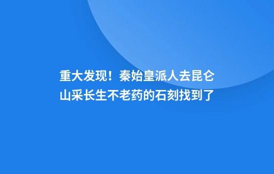 重大发现！秦始皇派人去昆仑山采长生不老药的石刻找到了