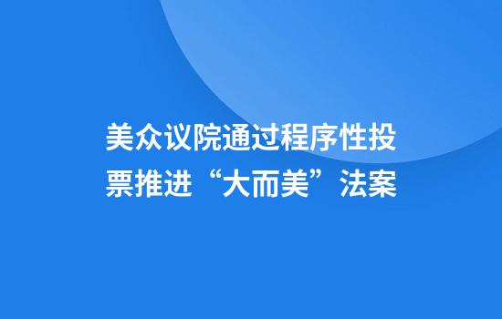 美众议院通过程序性投票推进“大而美”法案