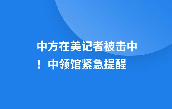 中方在美记者被击中！中领馆紧急提醒