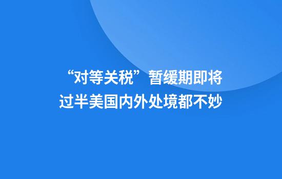“对等关税”暂缓期即将过半美国内外处境都不妙