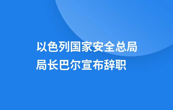以色列国家安全总局局长巴尔宣布辞职