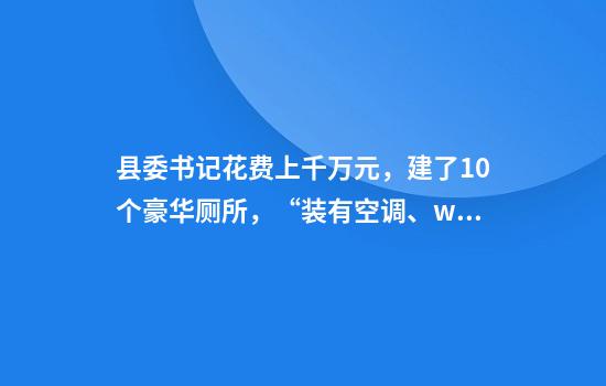 县委书记花费上千万元，建了10个豪华厕所，“装有空调、wifi、音箱等”！当地曾是深度贫困县！纪委通报：劳民伤财