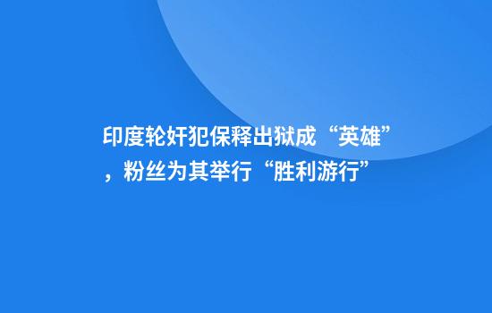 印度轮奸犯保释出狱成“英雄”，粉丝为其举行“胜利游行”