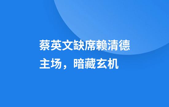 蔡英文缺席赖清德主场，暗藏玄机