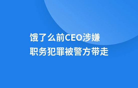 饿了么前CEO涉嫌职务犯罪被警方带走