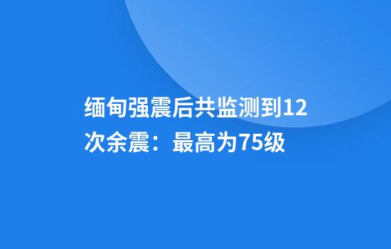缅甸强震后共监测到12次余震:最高为7.5级