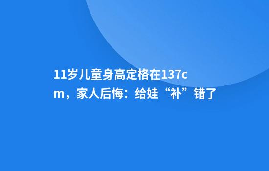 11岁儿童身高定格在137cm，家人后悔：给娃“补”错了