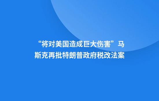 “将对美国造成巨大伤害”马斯克再批特朗普政府税改法案