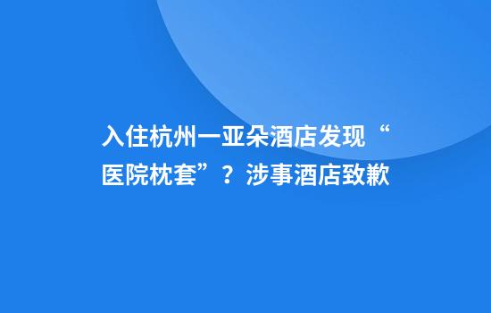 入住杭州一亚朵酒店发现“医院枕套”？涉事酒店致歉