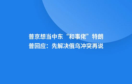 普京想当中东“和事佬”特朗普回应：先解决俄乌冲突再说
