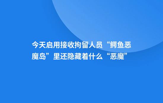 今天启用接收拘留人员“鳄鱼恶魔岛”里还隐藏着什么“恶魔”