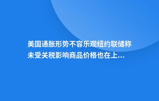 美国通胀形势不容乐观纽约联储称未受关税影响商品价格也在上涨