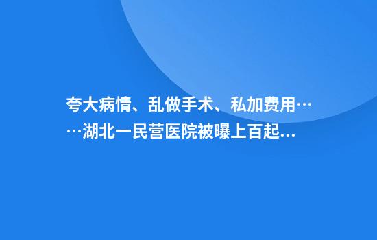 夸大病情、乱做手术、私加费用……湖北一民营医院被曝上百起过度医疗事件