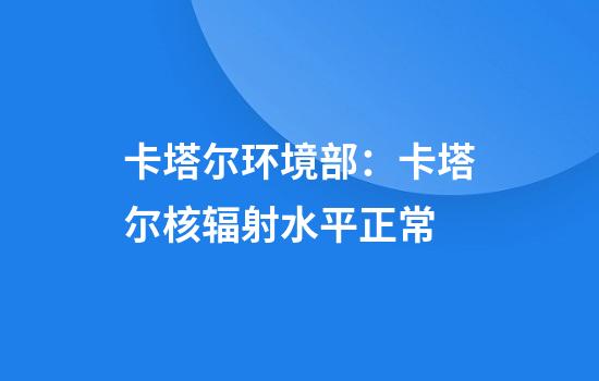 卡塔尔环境部：卡塔尔核辐射水平正常