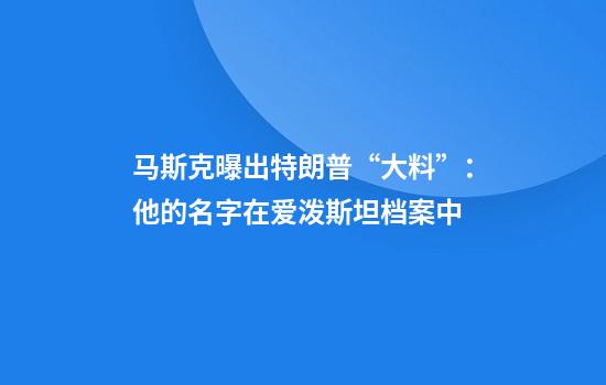 马斯克曝出特朗普“大料”：他的名字在爱泼斯坦档案中