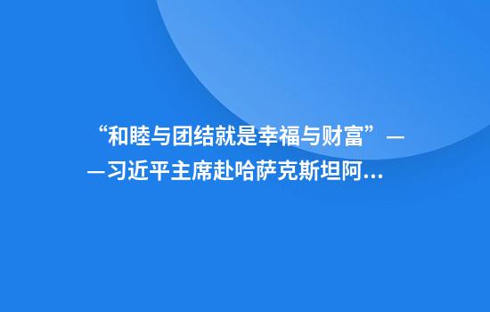 “和睦与团结就是幸福与财富”——习近平主席赴哈萨克斯坦阿斯塔纳出席第二届中国－中亚峰会纪实