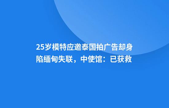 25岁模特应邀泰国拍广告却身陷缅甸失联，中使馆：已获救