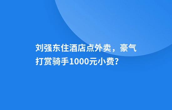 刘强东住酒店点外卖，豪气打赏骑手1000元小费？