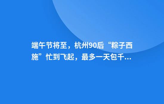 端午节将至，杭州90后“粽子西施”忙到飞起，最多一天包千个粽子