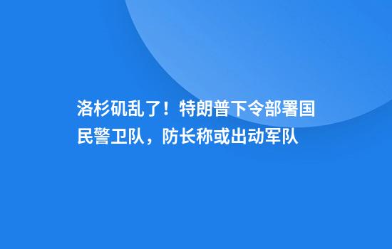 洛杉矶乱了！特朗普下令部署国民警卫队，防长称或出动军队