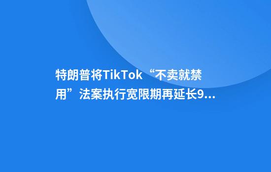 特朗普将TikTok“不卖就禁用”法案执行宽限期再延长90天