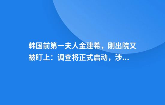 韩国前第一夫人金建希，刚出院又被盯上：调查将正式启动，涉16项指控；本人身体暴瘦