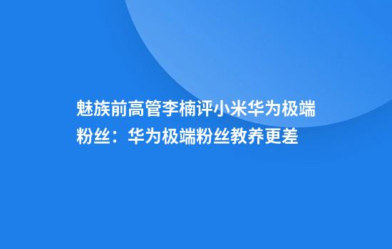 魅族前高管李楠评小米华为极端粉丝：华为极端粉丝教养更差