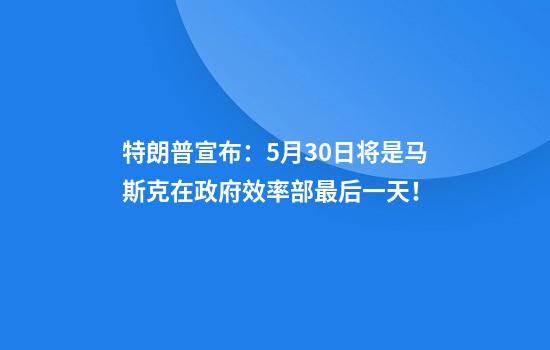 特朗普宣布：5月30日将是马斯克在政府效率部最后一天！