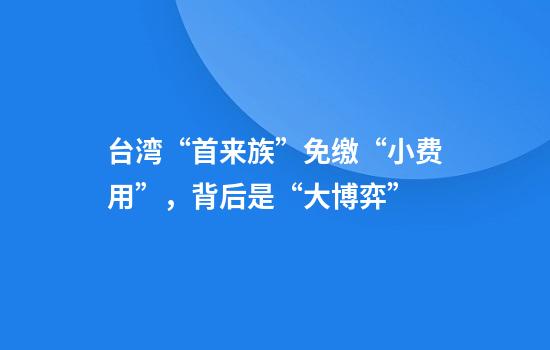 台湾“首来族”免缴“小费用”，背后是“大博弈”