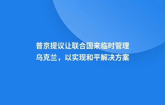 普京提议让联合国来临时管理乌克兰,以实现和平解决方案